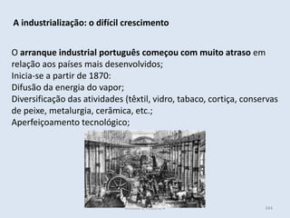Módulo 6, História A 344
A industrialização: o difícil crescimento
O arranque industrial português começou com muito atraso em
relação aos países mais desenvolvidos;
Inicia-se a partir de 1870:
Difusão da energia do vapor;
Diversificação das atividades (têxtil, vidro, tabaco, cortiça, conservas
de peixe, metalurgia, cerâmica, etc.;
Aperfeiçoamento tecnológico;
 