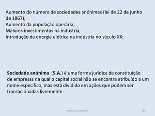 Módulo 6, História A 345
Aumento do número de sociedades anónimas (lei de 22 de junho
de 1867);
Aumento da população operária;
Maiores investimentos na indústria;
Introdução da energia elétrica na indústria no século XX;
Sociedade anónima (S.A.) é uma forma jurídica de constituição
de empresas na qual o capital social não se encontra atribuído a um
nome específico, mas está dividido em ações que podem ser
transacionadas livremente.
 
