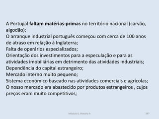 Módulo 6, História A 347
A Portugal faltam matérias-primas no território nacional (carvão,
algodão);
O arranque industrial português começou com cerca de 100 anos
de atraso em relação à Inglaterra;
Falta de operários especializados;
Orientação dos investimentos para a especulação e para as
atividades imobiliárias em detrimento das atividades industriais;
Dependência do capital estrangeiro;
Mercado interno muito pequeno;
Sistema económico baseado nas atividades comerciais e agrícolas;
O nosso mercado era abastecido por produtos estrangeiros , cujos
preços eram muito competitivos;
 