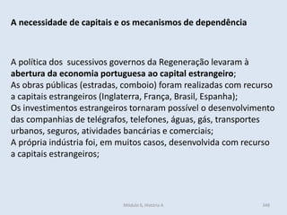 Módulo 6, História A 348
A necessidade de capitais e os mecanismos de dependência
A política dos sucessivos governos da Regeneração levaram à
abertura da economia portuguesa ao capital estrangeiro;
As obras públicas (estradas, comboio) foram realizadas com recurso
a capitais estrangeiros (Inglaterra, França, Brasil, Espanha);
Os investimentos estrangeiros tornaram possível o desenvolvimento
das companhias de telégrafos, telefones, águas, gás, transportes
urbanos, seguros, atividades bancárias e comerciais;
A própria indústria foi, em muitos casos, desenvolvida com recurso
a capitais estrangeiros;
 