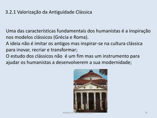 3.2.1 Valorização da Antiguidade Clássica
Uma das características fundamentais dos humanistas é a inspiração
nos modelos clássicos (Grécia e Roma).
A ideia não é imitar os antigos mas inspirar-se na cultura clássica
para inovar, recriar e transformar;
O estudo dos clássicos não é um fim mas um instrumento para
ajudar os humanistas a desenvolverem a sua modernidade;
História A, 10º ano, Módulo 3 35
 