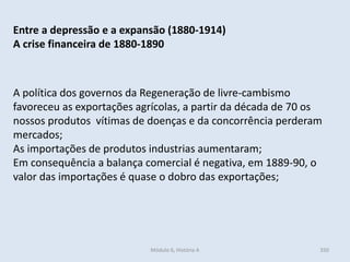 Módulo 6, História A 350
Entre a depressão e a expansão (1880-1914)
A crise financeira de 1880-1890
A política dos governos da Regeneração de livre-cambismo
favoreceu as exportações agrícolas, a partir da década de 70 os
nossos produtos vítimas de doenças e da concorrência perderam
mercados;
As importações de produtos industrias aumentaram;
Em consequência a balança comercial é negativa, em 1889-90, o
valor das importações é quase o dobro das exportações;
 