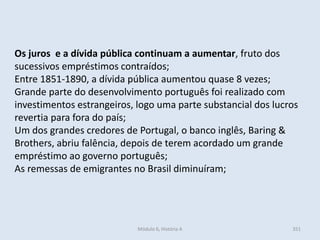 Módulo 6, História A 351
Os juros e a dívida pública continuam a aumentar, fruto dos
sucessivos empréstimos contraídos;
Entre 1851-1890, a dívida pública aumentou quase 8 vezes;
Grande parte do desenvolvimento português foi realizado com
investimentos estrangeiros, logo uma parte substancial dos lucros
revertia para fora do país;
Um dos grandes credores de Portugal, o banco inglês, Baring &
Brothers, abriu falência, depois de terem acordado um grande
empréstimo ao governo português;
As remessas de emigrantes no Brasil diminuíram;
 