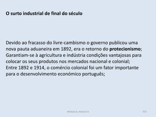 Módulo 6, História A 353
O surto industrial de final do século
Devido ao fracasso do livre-cambismo o governo publicou uma
nova pauta aduaneira em 1892, era o retorno do protecionismo;
Garantiam-se à agricultura e indústria condições vantajosas para
colocar os seus produtos nos mercados nacional e colonial;
Entre 1892 e 1914, o comércio colonial foi um fator importante
para o desenvolvimento económico português;
 