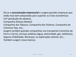 Módulo 6, História A 354
Dá-se a concentração empresarial e surgem grandes empresas que
estão mais bem preparadas para suportar as crises económicas:
CUF (produção de adubos);
Companhia Aliança (têxteis)
Companhia dos Tabacos, Companhia dos Fósforos, Companhia de
Cimentos Tejo, etc.;
Surgem também grandes companhias nos transportes Caminhos de
Ferro e Carris), serviços públicos (água, eletricidade, gás, telefones),
Seguros (Fidelidade, Bonança), na exploração colonial, etc.;
Também surgem novos bancos;
 