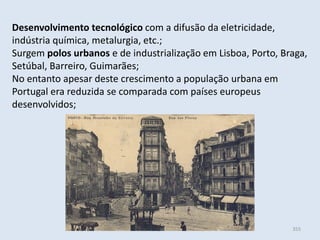 Módulo 6, História A 355
Desenvolvimento tecnológico com a difusão da eletricidade,
indústria química, metalurgia, etc.;
Surgem polos urbanos e de industrialização em Lisboa, Porto, Braga,
Setúbal, Barreiro, Guimarães;
No entanto apesar deste crescimento a população urbana em
Portugal era reduzida se comparada com países europeus
desenvolvidos;
 