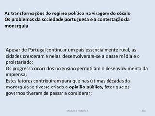 Módulo 6, História A 356
As transformações do regime político na viragem do século
Os problemas da sociedade portuguesa e a contestação da
monarquia
Apesar de Portugal continuar um país essencialmente rural, as
cidades cresceram e nelas desenvolveram-se a classe média e o
proletariado;
Os progresso ocorridos no ensino permitiram o desenvolvimento da
imprensa;
Estes fatores contribuíram para que nas últimas décadas da
monarquia se tivesse criado a opinião pública, fator que os
governos tiveram de passar a considerar;
 