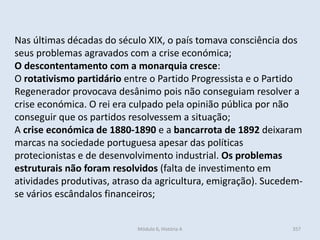 Módulo 6, História A 357
Nas últimas décadas do século XIX, o país tomava consciência dos
seus problemas agravados com a crise económica;
O descontentamento com a monarquia cresce:
O rotativismo partidário entre o Partido Progressista e o Partido
Regenerador provocava desânimo pois não conseguiam resolver a
crise económica. O rei era culpado pela opinião pública por não
conseguir que os partidos resolvessem a situação;
A crise económica de 1880-1890 e a bancarrota de 1892 deixaram
marcas na sociedade portuguesa apesar das políticas
protecionistas e de desenvolvimento industrial. Os problemas
estruturais não foram resolvidos (falta de investimento em
atividades produtivas, atraso da agricultura, emigração). Sucedem-
se vários escândalos financeiros;
 