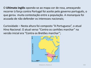 Módulo 6, História A 358
O Ultimato inglês opondo-se ao mapa cor de rosa, ameaçando
recorrer à força contra Portugal foi aceite pelo governo português, o
que gerou muita contestação entre a população. A monarquia foi
acusada de não defender os interesses nacionais;
Curiosidade – Nesta altura foi composto “A Portuguesa”, o atual
Hino Nacional. O atual verso “Contra os canhões marchar” na
versão inicial era “Contra os Bretões marchar”;
 