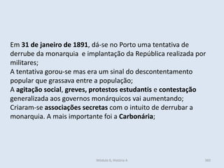 Módulo 6, História A 360
Em 31 de janeiro de 1891, dá-se no Porto uma tentativa de
derrube da monarquia e implantação da República realizada por
militares;
A tentativa gorou-se mas era um sinal do descontentamento
popular que grassava entre a população;
A agitação social, greves, protestos estudantis e contestação
generalizada aos governos monárquicos vai aumentando;
Criaram-se associações secretas com o intuito de derrubar a
monarquia. A mais importante foi a Carbonária;
 