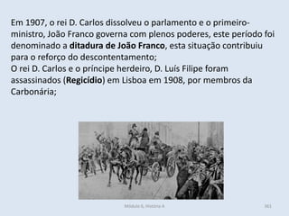 Módulo 6, História A 361
Em 1907, o rei D. Carlos dissolveu o parlamento e o primeiro-
ministro, João Franco governa com plenos poderes, este período foi
denominado a ditadura de João Franco, esta situação contribuiu
para o reforço do descontentamento;
O rei D. Carlos e o príncipe herdeiro, D. Luís Filipe foram
assassinados (Regicídio) em Lisboa em 1908, por membros da
Carbonária;
 