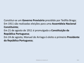 Módulo 6, História A 363
Constitui-se um Governo Provisório presidido por Teófilo Braga;
Em 1911 são realizadas eleições para uma Assembleia Nacional
Constituinte;
Em 21 de agosto de 1911 é promulgada a Constituição da
República Portuguesa;
Em 24 de agosto, Manuel de Arriaga é eleito o primeiro Presidente
da República Portuguesa;
 