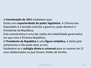Módulo 6, História A 364
A Constituição de 1911 estabelece que:
Existe uma superioridade do poder legislativo. A Câmara dos
Deputados e o Senado controla o governo, pode destituir o
Presidente da República;
Esta característica é uma das razões da instabilidade governativa
em que vivei a Primeira República;
O Presidente da República é uma figura simbólica, é eleito pelo
parlamento e não pode vetar as leis;
Estabelece-se o sufrágio direto e universal para os maiores de 21
anos alfabetizados ou que fossem chefes de família;
 