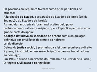 Módulo 6, História A 365
Os governos da República tiveram como principais linhas de
atuação:
A laicização do Estado, a separação do Estado e da Igreja (Lei da
Separação do Estado e da Igreja);
As medidas anticlericais foram mal aceites pelo povo
profundamente católico e originou que a República perdesse uma
grande parte do apoio;
Abolição definitiva da sociedade de ordens com a aniquilação
definitiva dos privilégios do clero e da nobreza;
Lei do divórcio;
Defesa da justiça social, é promulgada a lei que reconhece o direito
à greve, é instituído o descanso obrigatório para os trabalhadores
ao domingo;
Em 1916, é criado o ministério do Trabalho e da Previdência Social;
O Registo Civil passa a obrigatório;
 