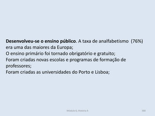 Módulo 6, História A 366
Desenvolveu-se o ensino público. A taxa de analfabetismo (76%)
era uma das maiores da Europa;
O ensino primário foi tornado obrigatório e gratuito;
Foram criadas novas escolas e programas de formação de
professores;
Foram criadas as universidades do Porto e Lisboa;
 