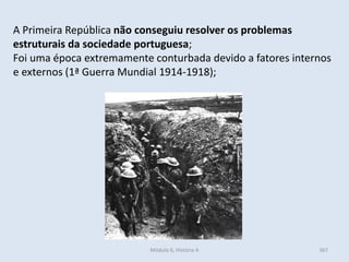 Módulo 6, História A 367
A Primeira República não conseguiu resolver os problemas
estruturais da sociedade portuguesa;
Foi uma época extremamente conturbada devido a fatores internos
e externos (1ª Guerra Mundial 1914-1918);
 