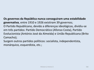 Módulo 6, História A 368
Os governos da República nunca conseguiram uma estabilidade
governativa, entre 1910 e 1926 existiram 39 governos;
O Partido Republicano, devido a diferenças ideológicas, dividiu-se
em três partidos: Partido Democrático (Afonso Costa), Partido
Evolucionista (António José da Almeida) e União Republicana (Brito
Camacho);
Surgem outros partidos políticos: socialista, independentista,
monárquico, esquerdista, etc.;
 