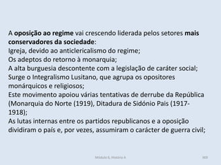 Módulo 6, História A 369
A oposição ao regime vai crescendo liderada pelos setores mais
conservadores da sociedade:
Igreja, devido ao anticlericalismo do regime;
Os adeptos do retorno à monarquia;
A alta burguesia descontente com a legislação de caráter social;
Surge o Integralismo Lusitano, que agrupa os opositores
monárquicos e religiosos;
Este movimento apoiou várias tentativas de derrube da República
(Monarquia do Norte (1919), Ditadura de Sidónio Pais (1917-
1918);
As lutas internas entre os partidos republicanos e a oposição
dividiram o país e, por vezes, assumiram o carácter de guerra civil;
 
