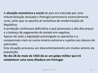 Módulo 6, História A 370
A situação económica e social do país era marcada por uma
industrialização atrasada e Portugal permanecia essencialmente
rural, setor que se opunha às tentativas de modernização da
República;
A produção continuava deficitária o que provocava a alta dos preços
e a balança de pagamento do estado era negativa;
Apesar de toda a legislação promulgada os operários e o
campesinato viam-se numa miséria extrema e sujeitos aos abusos do
patronato;
Esta situação provocou um descontentamento em muitos setores da
população;
No dia 28 de maio de 1926 dá-se um golpe militar que irá
estabelecer uma nova ditadura em Portugal.
 