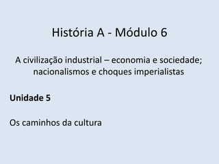 História A - Módulo 6
A civilização industrial – economia e sociedade;
nacionalismos e choques imperialistas
Unidade 5
Os caminhos da cultura
 