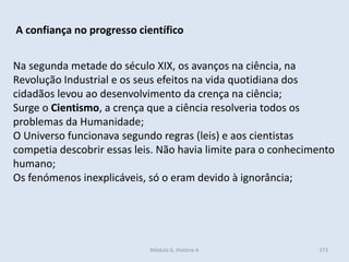 Módulo 6, História A 373
A confiança no progresso científico
Na segunda metade do século XIX, os avanços na ciência, na
Revolução Industrial e os seus efeitos na vida quotidiana dos
cidadãos levou ao desenvolvimento da crença na ciência;
Surge o Cientismo, a crença que a ciência resolveria todos os
problemas da Humanidade;
O Universo funcionava segundo regras (leis) e aos cientistas
competia descobrir essas leis. Não havia limite para o conhecimento
humano;
Os fenómenos inexplicáveis, só o eram devido à ignorância;
 