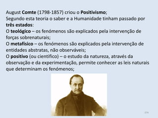 Módulo 6, História A 374
August Comte (1798-1857) criou o Positivismo;
Segundo esta teoria o saber e a Humanidade tinham passado por
três estados:
O teológico – os fenómenos são explicados pela intervenção de
forças sobrenaturais;
O metafísico – os fenómenos são explicados pela intervenção de
entidades abstratas, não observáveis;
O positivo (ou cientifico) – o estudo da natureza, através da
observação e da experimentação, permite conhecer as leis naturais
que determinam os fenómenos;
 