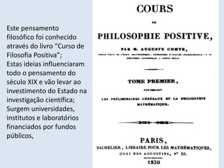 Módulo 6, História A 375
Este pensamento
filosófico foi conhecido
através do livro “Curso de
Filosofia Positiva”;
Estas ideias influenciaram
todo o pensamento do
século XIX e vão levar ao
investimento do Estado na
investigação científica;
Surgem universidades,
institutos e laboratórios
financiados por fundos
públicos,
 
