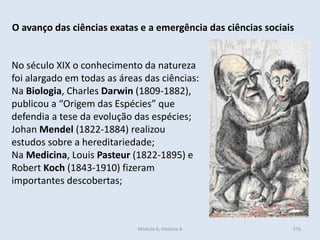 Módulo 6, História A 376
O avanço das ciências exatas e a emergência das ciências sociais
No século XIX o conhecimento da natureza
foi alargado em todas as áreas das ciências:
Na Biologia, Charles Darwin (1809-1882),
publicou a “Origem das Espécies” que
defendia a tese da evolução das espécies;
Johan Mendel (1822-1884) realizou
estudos sobre a hereditariedade;
Na Medicina, Louis Pasteur (1822-1895) e
Robert Koch (1843-1910) fizeram
importantes descobertas;
 