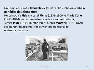 Módulo 6, História A 377
Na Química, Dimitri Mendeleïev (1834-1907) elaborou a tabela
periódica dos elementos;
No campo da Física, o casal Pierre (1859-1906) e Marie Curie
(1867-1934) realizaram estudos sobre a radioatividade;
James Joule (1818-1889) e James Clarck Maxwell (1831-1879)
realizaram descobertas fundamentais na teoria do
eletromagnetismo;
 