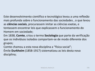 Módulo 6, História A 378
Este desenvolvimento científico e tecnológico levou a uma reflexão
mais profunda sobre o funcionamento das sociedades , o que levou
as ciências sociais, procurassem imitar as ciências exatas, e
tentassem encontrar leis que explicassem o funcionamento do
Homem em sociedade;
Em 1838, Comte, criou o termo Sociologia que parte da verificação
que os indivíduos isolados comportam-se de modo diferente dos
grupos;
Comte chamou a esta nova disciplina a “física social”;
Émile Durkheim (1858-1917) sistematizou as leis desta nova
disciplina;
 