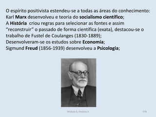 Módulo 6, História A 379
O espírito positivista estendeu-se a todas as áreas do conhecimento:
Karl Marx desenvolveu e teoria do socialismo científico;
A História criou regras para selecionar as fontes e assim
“reconstruir” o passado de forma científica (exata), destacou-se o
trabalho de Fustel de Coulanges (1830-1889);
Desenvolveram-se os estudos sobre Economia;
Sigmund Freud (1856-1939) desenvolveu a Psicologia;
 