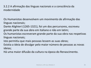3.2.2 A afirmação das línguas nacionais e a consciência da
modernidade
Os Humanistas desenvolvem um movimento de afirmação das
línguas nacionais;
Dante Alighieri (1265-1321), foi um dos percursores, escreveu
grande parte da sua obra em italiano e não em latim;
Os humanistas escreveram grande parte da sua obra nas respetivas
línguas nacionais;
Isto permitiu que mais pessoas lessem as suas obras;
Existia a ideia de divulgar pelo maior número de pessoas as novas
ideias;
Há uma maior difusão da cultura na época do Renascimento.
História A, 10º ano, Módulo 3 38
 