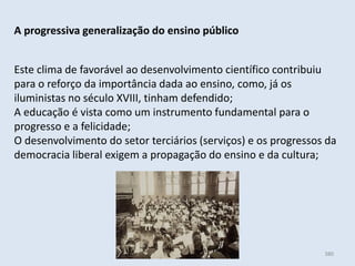 Módulo 6, História A 380
A progressiva generalização do ensino público
Este clima de favorável ao desenvolvimento científico contribuiu
para o reforço da importância dada ao ensino, como, já os
iluministas no século XVIII, tinham defendido;
A educação é vista como um instrumento fundamental para o
progresso e a felicidade;
O desenvolvimento do setor terciários (serviços) e os progressos da
democracia liberal exigem a propagação do ensino e da cultura;
 