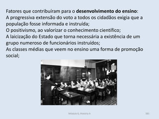 Módulo 6, História A 381
Fatores que contribuíram para o desenvolvimento do ensino:
A progressiva extensão do voto a todos os cidadãos exigia que a
população fosse informada e instruída;
O positivismo, ao valorizar o conhecimento científico;
A laicização do Estado que torna necessária a existência de um
grupo numeroso de funcionários instruídos;
As classes médias que veem no ensino uma forma de promoção
social;
 