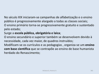 Módulo 6, História A 383
No século XIX iniciaram-se campanhas de alfabetização e o ensino
público é progressivamente alargado a todas as classes sociais;
O ensino primário torna-se progressivamente gratuito e sustentado
pelo estado;
Surge a escola pública, obrigatória e laica;
O ensino secundário e superior também se desenvolvem devido à
necessidade, cada vez maior, de quadros instruídos;
Modificam-se os currículos e as pedagogias , organiza-se um ensino
com base científica que se contrapõe ao ensino de base humanista
herdado do Renascimento;
 