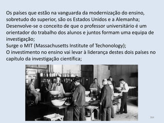 Módulo 6, História A 384
Os países que estão na vanguarda da modernização do ensino,
sobretudo do superior, são os Estados Unidos e a Alemanha;
Desenvolve-se o conceito de que o professor universitário é um
orientador do trabalho dos alunos e juntos formam uma equipa de
investigação;
Surge o MIT (Massachusetts Institute of Techonology);
O investimento no ensino vai levar à liderança destes dois países no
capítulo da investigação científica;
 