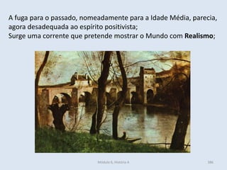 Módulo 6, História A 386
A fuga para o passado, nomeadamente para a Idade Média, parecia,
agora desadequada ao espírito positivista;
Surge uma corrente que pretende mostrar o Mundo com Realismo;
 