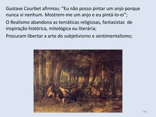 Módulo 6, História A 388
Gustave Courbet afirmou: “Eu não posso pintar um anjo porque
nunca vi nenhum. Mostrem-me um anjo e eu pintá-lo-ei”;
O Realismo abandona as temáticas religiosas, fantasistas de
inspiração histórica, mitológica ou literária;
Procuram libertar a arte do subjetivismo e sentimentalismo;
 
