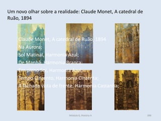 Módulo 6, História A 396
Um novo olhar sobre a realidade: Claude Monet, A catedral de
Ruão, 1894
Claude Monet, A catedral de Ruão, 1894
Na Aurora;
Sol Matinal, Harmonia Azul;
De Manhã, Harmonia Branca;
Em pleno Sol, Harmonia Azul;
Tempo Cinzento, Harmonia Cinzenta;
A fachada vista de frente, Harmonia Castanha;
 
