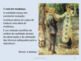 Módulo 6, História A 397
O real em mudança;
A realidade estava em
constante mutação;
A pintura devia ser capaz de
traduzir esta ideia de
mudança;
É um método científico de
análise da realidade através
da observação e da utilização
das técnicas adequadas para a
reproduzir;
Renoir, o baloiço
 