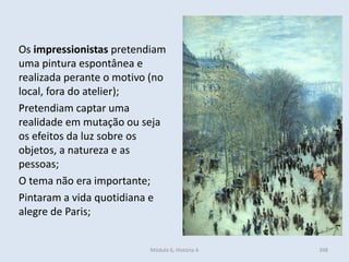 Módulo 6, História A 398
Os impressionistas pretendiam
uma pintura espontânea e
realizada perante o motivo (no
local, fora do atelier);
Pretendiam captar uma
realidade em mutação ou seja
os efeitos da luz sobre os
objetos, a natureza e as
pessoas;
O tema não era importante;
Pintaram a vida quotidiana e
alegre de Paris;
 