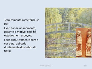 Tecnicamente caracteriza-se
por:
Executar-se no momento,
perante o motivo, não há
estudos nem esboços;
Feita exclusivamente com a
cor pura, aplicada
diretamente dos tubos de
tinta;
399Módulo 6, História A
 