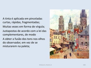 Módulo 6, História A 400
A tinta é aplicada em pinceladas
curtas, rápidas, fragmentadas;
Muitas vezes em forma de vírgula;
Justapostas de acordo com a lei das
complementares, de modo
A obter a fusão dos tons nos olhos
do observador, em vez de se
misturarem na paleta;
 