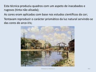 Esta técnica produziu quadros com um aspeto de inacabados e
rugosos (tinta não alisada);
As cores eram aplicadas com base nos estudos científicos da cor;
Tentavam reproduzir o carácter prismático da luz natural servindo-se
das cores do arco-íris;
402Módulo 6, História A
 