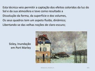 Módulo 6, História A 403
Sisley, Inundação
em Port Marley
Esta técnica veio permitir a captação dos efeitos coloridos da luz do
Sol e da sua atmosfera e teve como resultado a
Dissolução da forma, da superfície e dos volumes,
Os seus quadros tem um aspeto fluído, dinâmico;
Libertando-se das velhas noções de claro-escuro;
 
