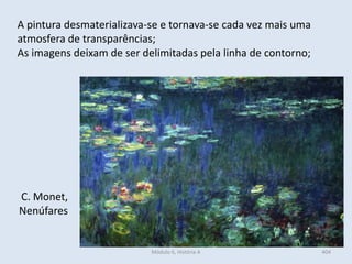 C. Monet,
Nenúfares
A pintura desmaterializava-se e tornava-se cada vez mais uma
atmosfera de transparências;
As imagens deixam de ser delimitadas pela linha de contorno;
404Módulo 6, História A
 