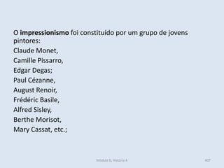 Módulo 6, História A 407
O impressionismo foi constituído por um grupo de jovens
pintores:
Claude Monet,
Camille Pissarro,
Edgar Degas;
Paul Cézanne,
August Renoir,
Frédéric Basile,
Alfred Sisley,
Berthe Morisot,
Mary Cassat, etc.;
 