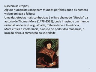 Nascem as utopias;
Alguns humanistas imaginam mundos perfeitos onde os homens
viviam em paz e felizes;
Uma das utopias mais conhecidas é o livro chamado “Utopia” da
autoria de Thomas More (1478-1535), onde imaginou um mundo
racional, onde existia igualdade, fraternidade e tolerância;
More critica a intolerância, o abuso de poder dos monarcas, o
luxo do clero, a corrupção da sociedade.
História A, 10º ano, Módulo 3 41
 
