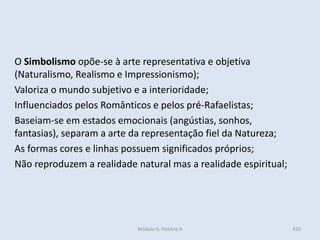 Módulo 6, História A 410
O Simbolismo opõe-se à arte representativa e objetiva
(Naturalismo, Realismo e Impressionismo);
Valoriza o mundo subjetivo e a interioridade;
Influenciados pelos Românticos e pelos pré-Rafaelistas;
Baseiam-se em estados emocionais (angústias, sonhos,
fantasias), separam a arte da representação fiel da Natureza;
As formas cores e linhas possuem significados próprios;
Não reproduzem a realidade natural mas a realidade espiritual;
 