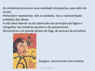 Módulo 6, História A 411
Os simbolista procuram uma realidade introspetiva, para além do
visível;
Pretendem representar, não a realidade, mas a representação
simbólica das ideias;
A arte deve libertar-se da submissão aos princípios da lógica e
mergulhar nos mistérios da alma e do pensamento;
Demonstram um grande desejo de fuga, de procura do primitivo;
Gauguin, autorretrato com auréola
 